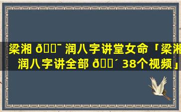 梁湘 🐯 润八字讲堂女命「梁湘润八字讲全部 🌴 38个视频」